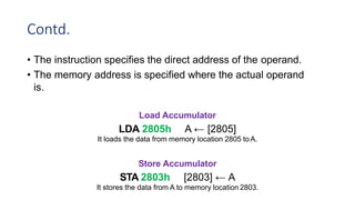 Contd.
• The instruction specifies the direct address of the operand.
• The memory address is specified where the actual operand
is.
Load Accumulator
LDA 2805h A ← [2805]
It loads the data from memory location 2805 toA.
Store Accumulator
STA 2803h [2803] ← A
It stores the data from A to memory location 2803.
 