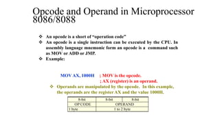 8-bit 8-bit 8-bit
OP CODE OPERAND
.1 byte 1 to 2 byte
 An opcode is a short of “operation code”
 An opcode is a single instruction can be executed by the CPU. In
assembly language mnemonic form an opcode is a command such
as MOV or ADD or JMP.
 Example:
MOV AX, 1000H ; MOV is the opcode.
; AX (register) is an operand.
 Operands are manipulated by the opcode. In this example,
the operands are the register AX and the value 1000H.
Opcode and Operand in Microprocessor
8086/8088
 