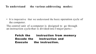 To understand the various addressing modes:
• It is imperative that we understand the basic operation cycle of
the computer.
The control unit of a computer is designed to go through
an instruction cycle that is divided into 3 major parts:-
Fetch the instruction from memory
Decode the instruction and
Execute the instruction.
 