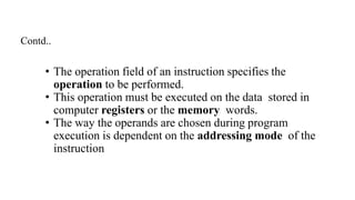 • The operation field of an instruction specifies the
operation to be performed.
• This operation must be executed on the data stored in
computer registers or the memory words.
• The way the operands are chosen during program
execution is dependent on the addressing mode of the
instruction
Contd..
 