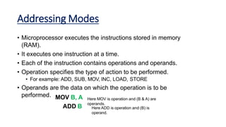 Addressing Modes
• Microprocessor executes the instructions stored in memory
(RAM).
• It executes one instruction at a time.
• Each of the instruction contains operations and operands.
• Operation specifies the type of action to be performed.
• For example: ADD, SUB, MOV, INC, LOAD, STORE
• Operands are the data on which the operation is to be
performed. MOV B, A
ADD B
Here MOV is operation and (B & A) are
operands.
Here ADD is operation and (B) is
operand.
 