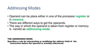Addressing Modes
• Operand can be place either in one of the processor register or
in memory.
• There are different ways to get the operands.
• The way in which the operand is taken from register or memory
is named as addressing mode.
THE ADDRESSING MODE:
Specifies a rule for interpreting or modifying the address field of the
instruction before the operand is actually referenced.
 