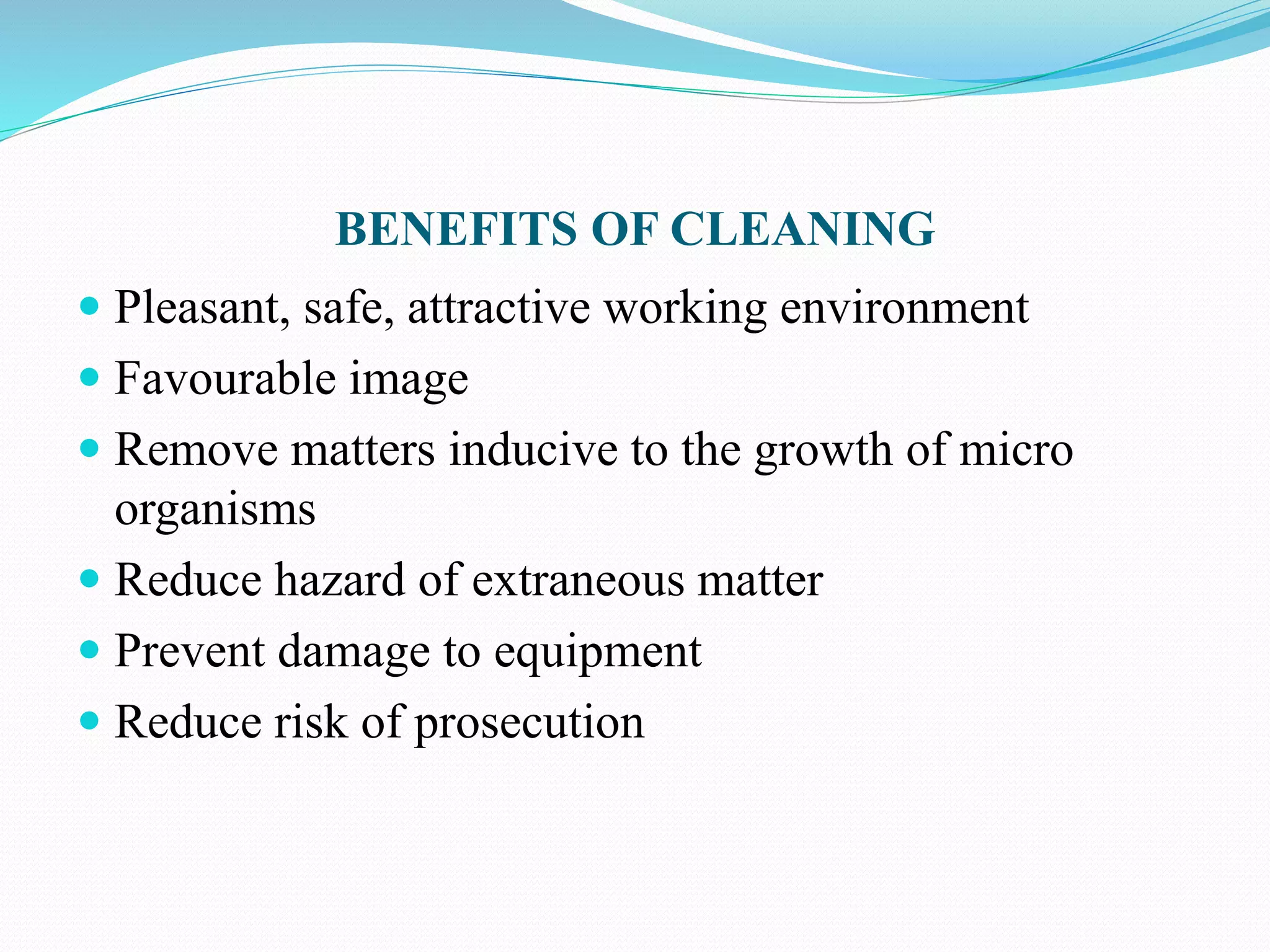 BENEFITS OF CLEANING
 Pleasant, safe, attractive working environment
 Favourable image
 Remove matters inducive to the growth of micro
organisms
 Reduce hazard of extraneous matter
 Prevent damage to equipment
 Reduce risk of prosecution
 