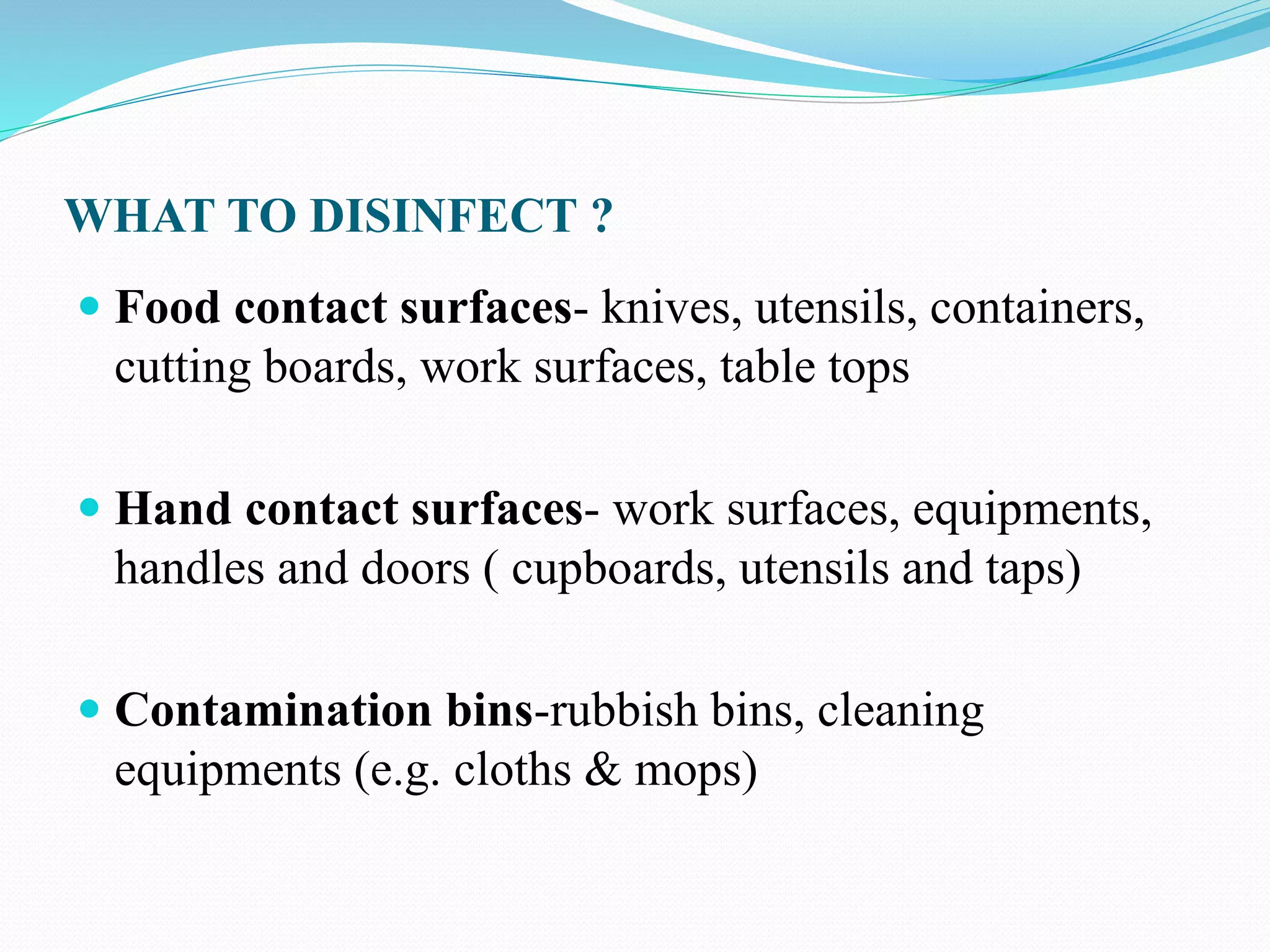 WHAT TO DISINFECT ?
 Food contact surfaces- knives, utensils, containers,
cutting boards, work surfaces, table tops
 Hand contact surfaces- work surfaces, equipments,
handles and doors ( cupboards, utensils and taps)
 Contamination bins-rubbish bins, cleaning
equipments (e.g. cloths & mops)
 