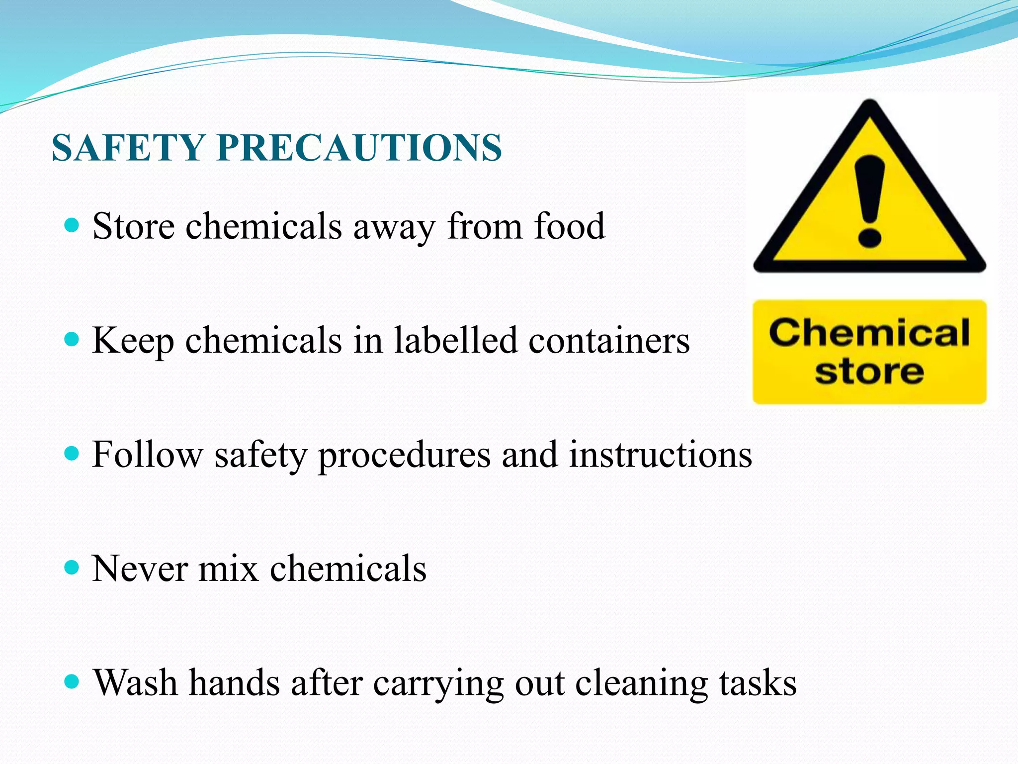 SAFETY PRECAUTIONS
 Store chemicals away from food
 Keep chemicals in labelled containers
 Follow safety procedures and instructions
 Never mix chemicals
 Wash hands after carrying out cleaning tasks
 