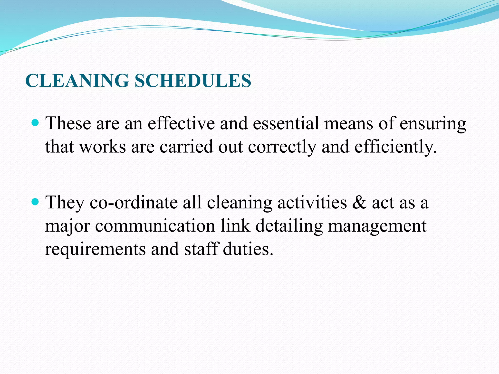 CLEANING SCHEDULES
 These are an effective and essential means of ensuring
that works are carried out correctly and efficiently.
 They co-ordinate all cleaning activities & act as a
major communication link detailing management
requirements and staff duties.
 