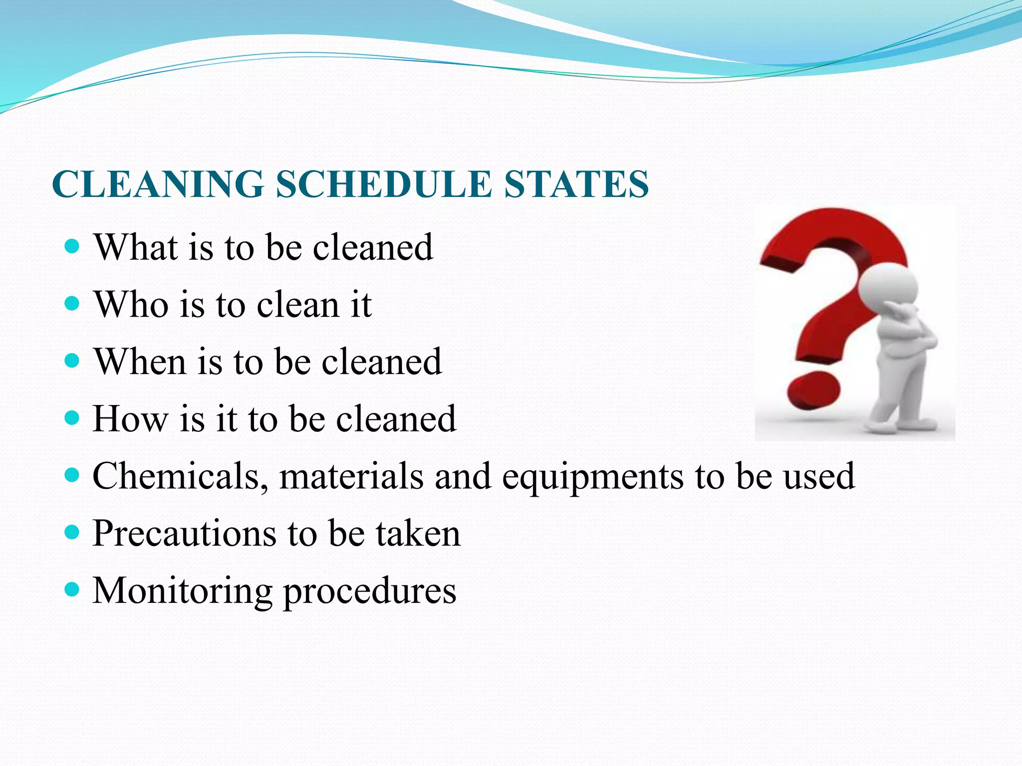 CLEANING SCHEDULE STATES
 What is to be cleaned
 Who is to clean it
 When is to be cleaned
 How is it to be cleaned
 Chemicals, materials and equipments to be used
 Precautions to be taken
 Monitoring procedures
 