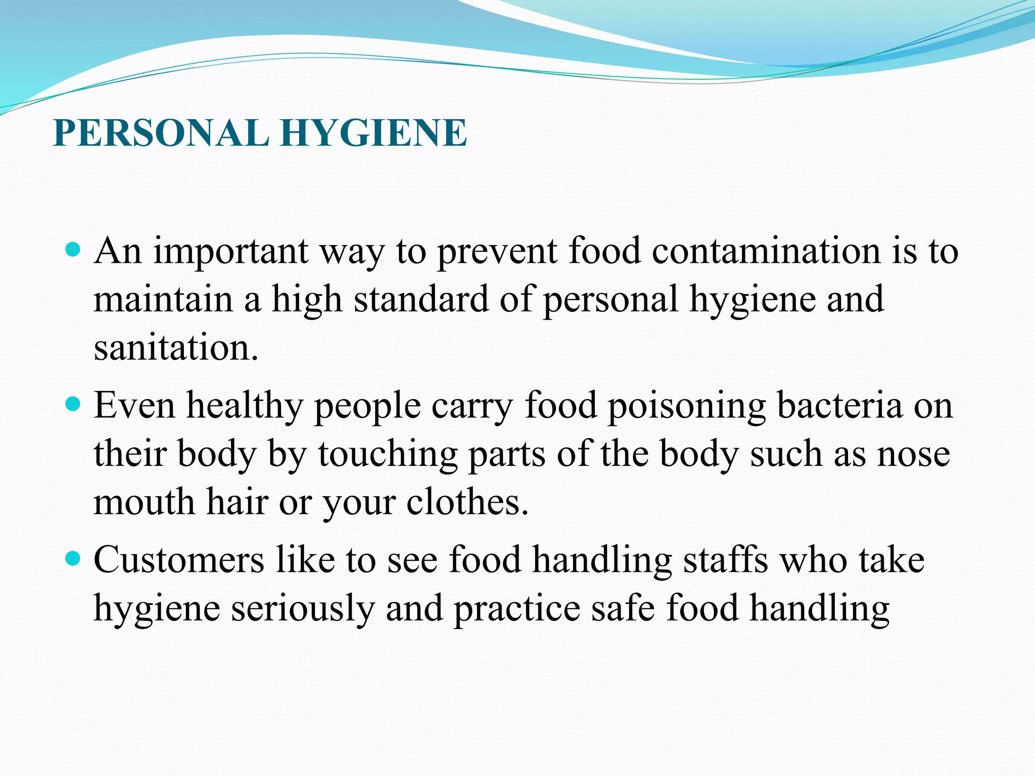PERSONAL HYGIENE
 An important way to prevent food contamination is to
maintain a high standard of personal hygiene and
sanitation.
 Even healthy people carry food poisoning bacteria on
their body by touching parts of the body such as nose
mouth hair or your clothes.
 Customers like to see food handling staffs who take
hygiene seriously and practice safe food handling
 