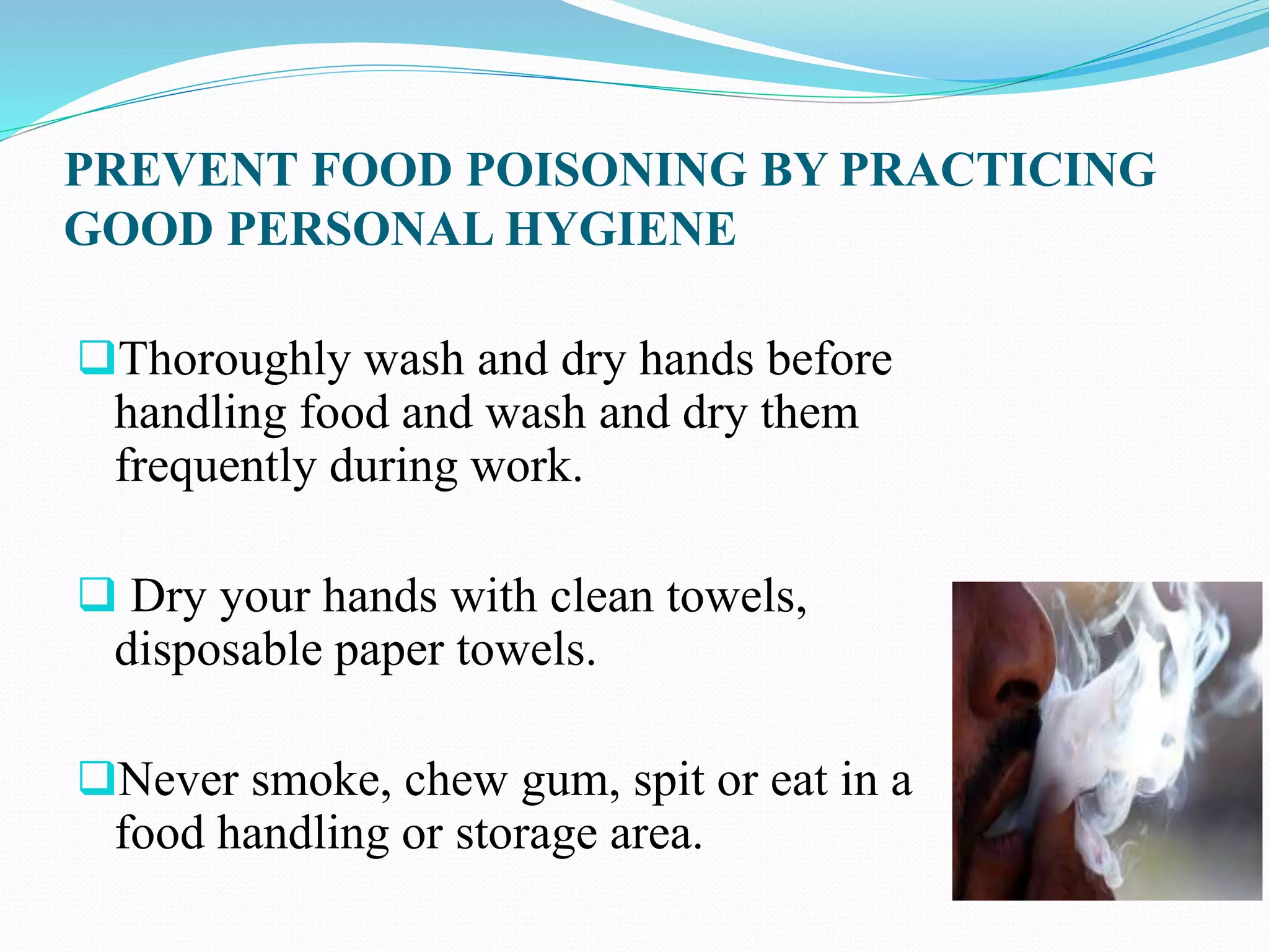 PREVENT FOOD POISONING BY PRACTICING
GOOD PERSONAL HYGIENE
Thoroughly wash and dry hands before
handling food and wash and dry them
frequently during work.
 Dry your hands with clean towels,
disposable paper towels.
Never smoke, chew gum, spit or eat in a
food handling or storage area.
 
