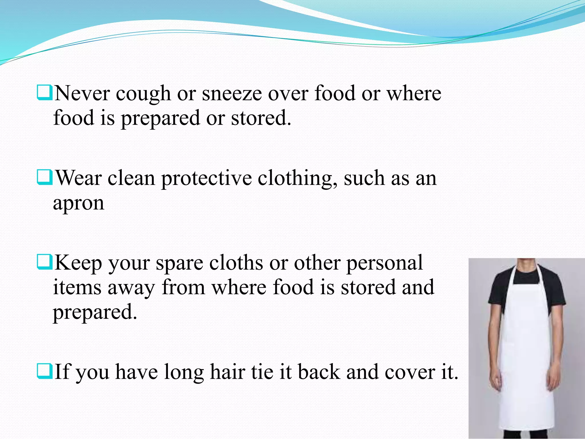 Never cough or sneeze over food or where
food is prepared or stored.
Wear clean protective clothing, such as an
apron
Keep your spare cloths or other personal
items away from where food is stored and
prepared.
If you have long hair tie it back and cover it.
 