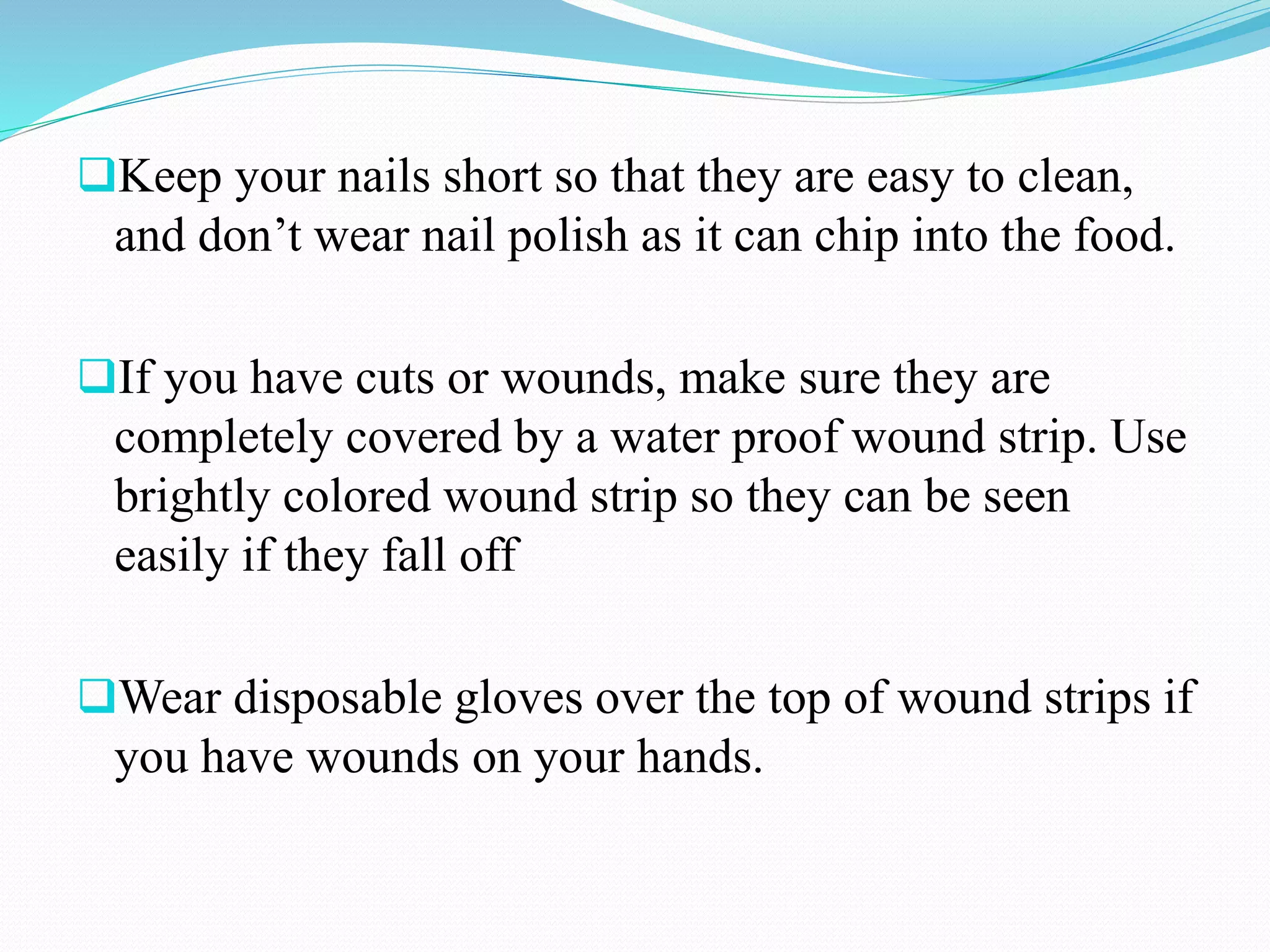 Keep your nails short so that they are easy to clean,
and don’t wear nail polish as it can chip into the food.
If you have cuts or wounds, make sure they are
completely covered by a water proof wound strip. Use
brightly colored wound strip so they can be seen
easily if they fall off
Wear disposable gloves over the top of wound strips if
you have wounds on your hands.
 