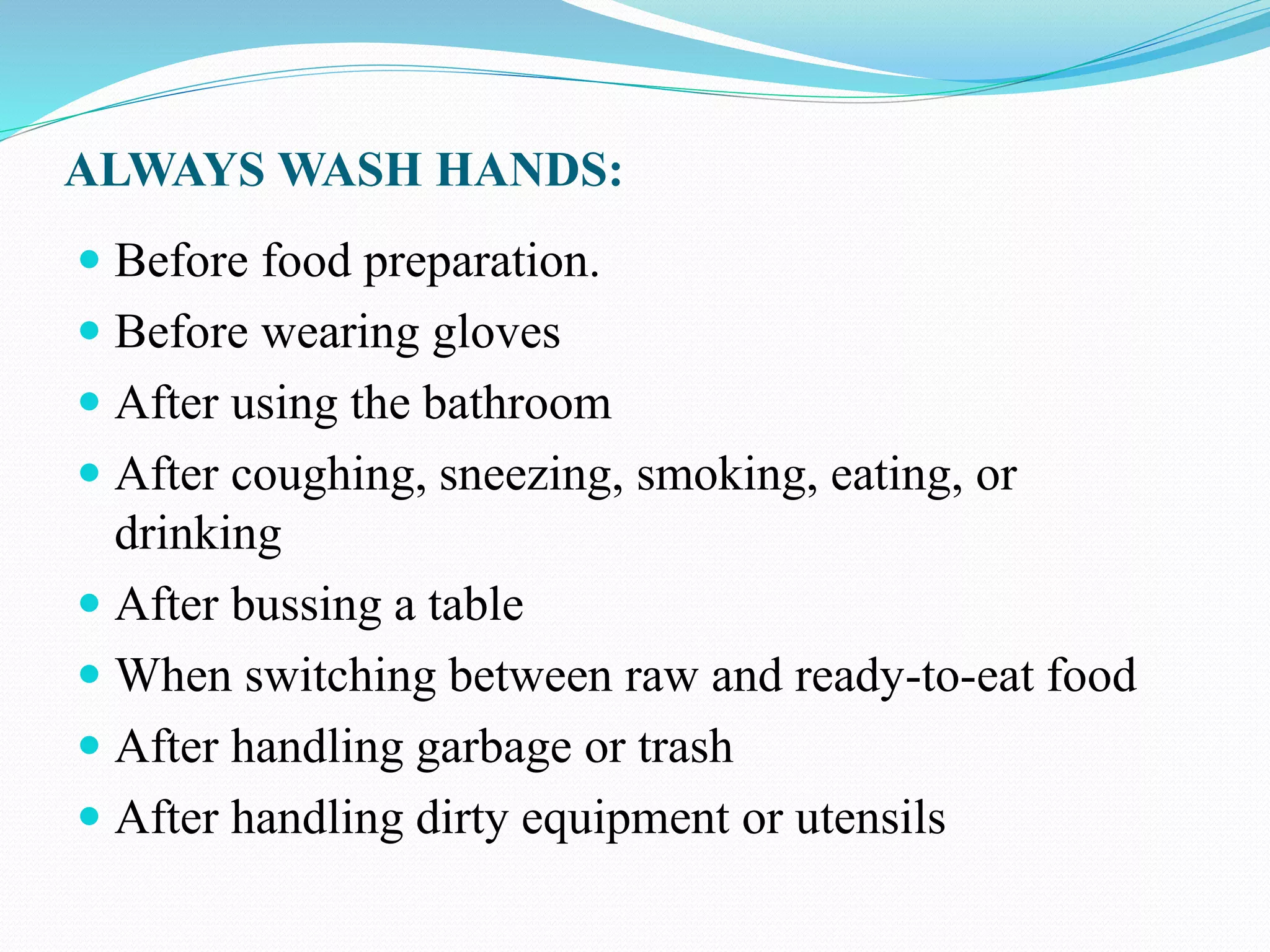ALWAYS WASH HANDS:
 Before food preparation.
 Before wearing gloves
 After using the bathroom
 After coughing, sneezing, smoking, eating, or
drinking
 After bussing a table
 When switching between raw and ready-to-eat food
 After handling garbage or trash
 After handling dirty equipment or utensils
 