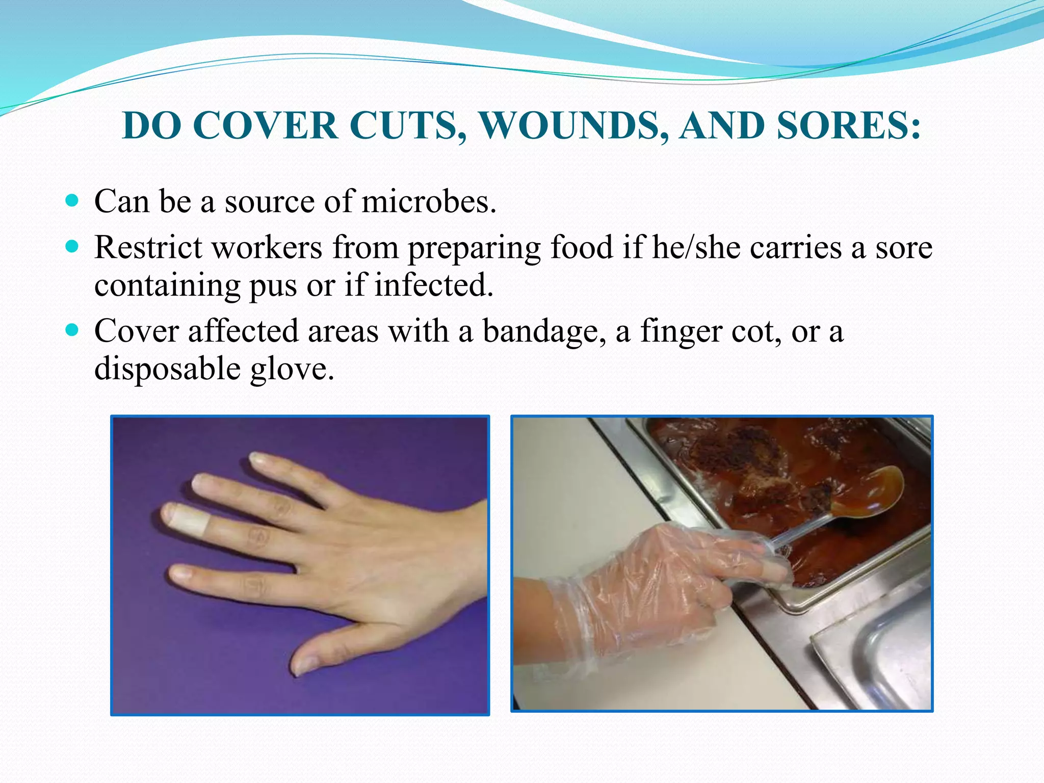 DO COVER CUTS, WOUNDS, AND SORES:
 Can be a source of microbes.
 Restrict workers from preparing food if he/she carries a sore
containing pus or if infected.
 Cover affected areas with a bandage, a finger cot, or a
disposable glove.
 
