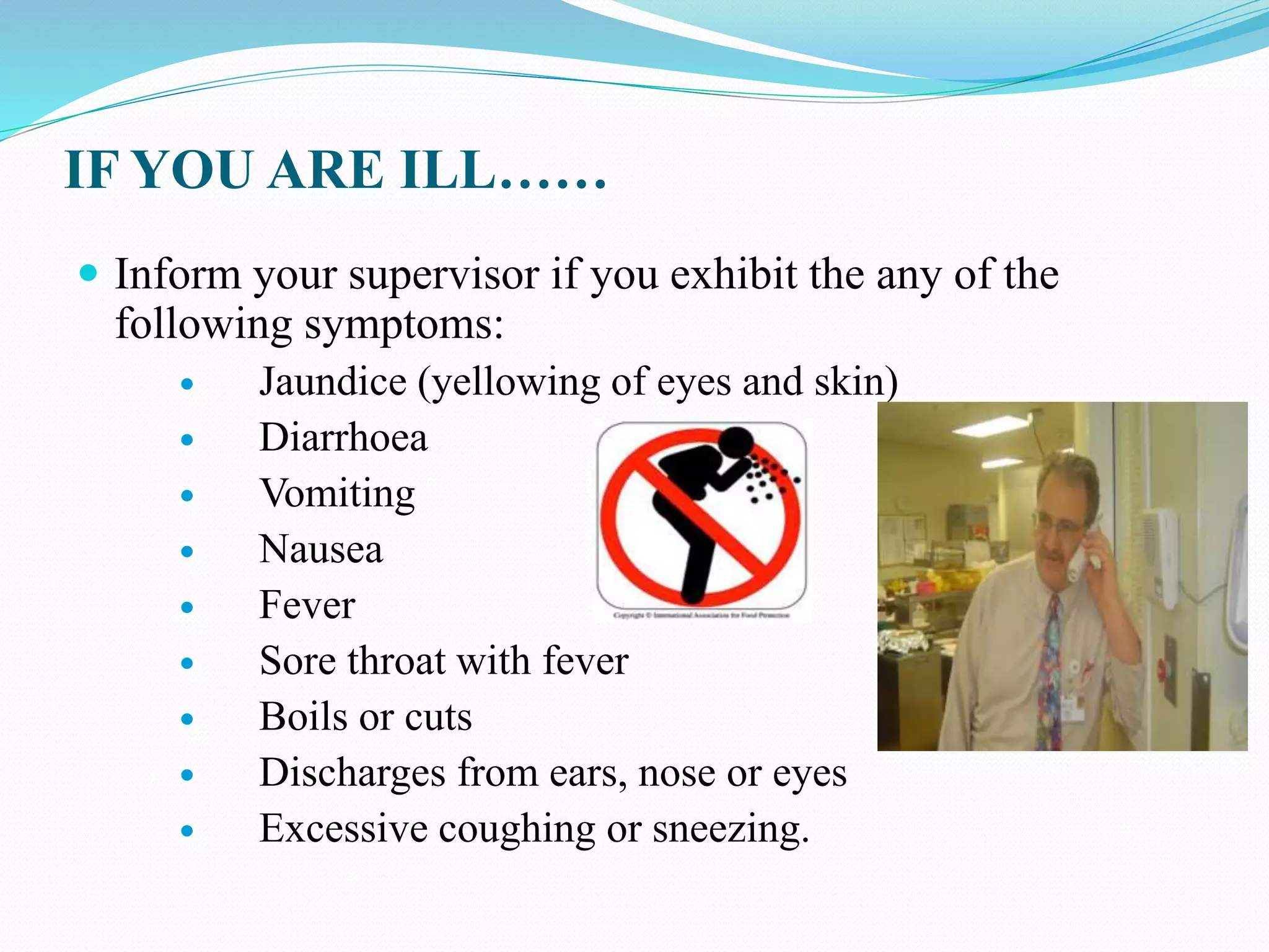 IF YOU ARE ILL……
 Inform your supervisor if you exhibit the any of the
following symptoms:
 Jaundice (yellowing of eyes and skin)
 Diarrhoea
 Vomiting
 Nausea
 Fever
 Sore throat with fever
 Boils or cuts
 Discharges from ears, nose or eyes
 Excessive coughing or sneezing.
 