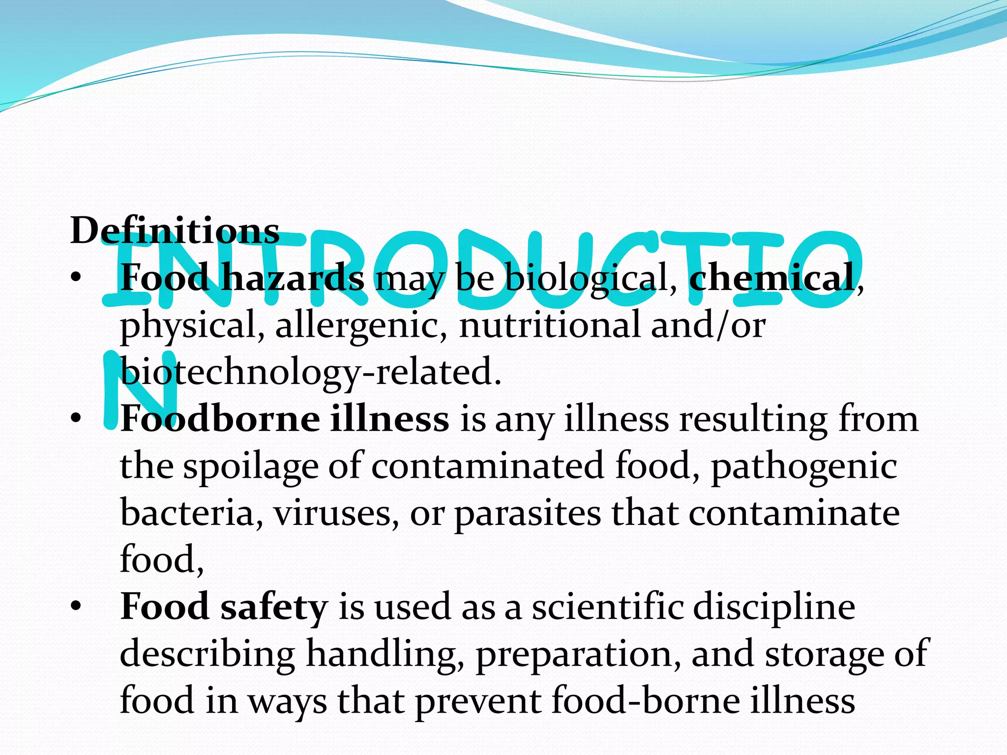 INTRODUCTIO
N
Definitions
• Food hazards may be biological, chemical,
physical, allergenic, nutritional and/or
biotechnology-related.
• Foodborne illness is any illness resulting from
the spoilage of contaminated food, pathogenic
bacteria, viruses, or parasites that contaminate
food,
• Food safety is used as a scientific discipline
describing handling, preparation, and storage of
food in ways that prevent food-borne illness
 