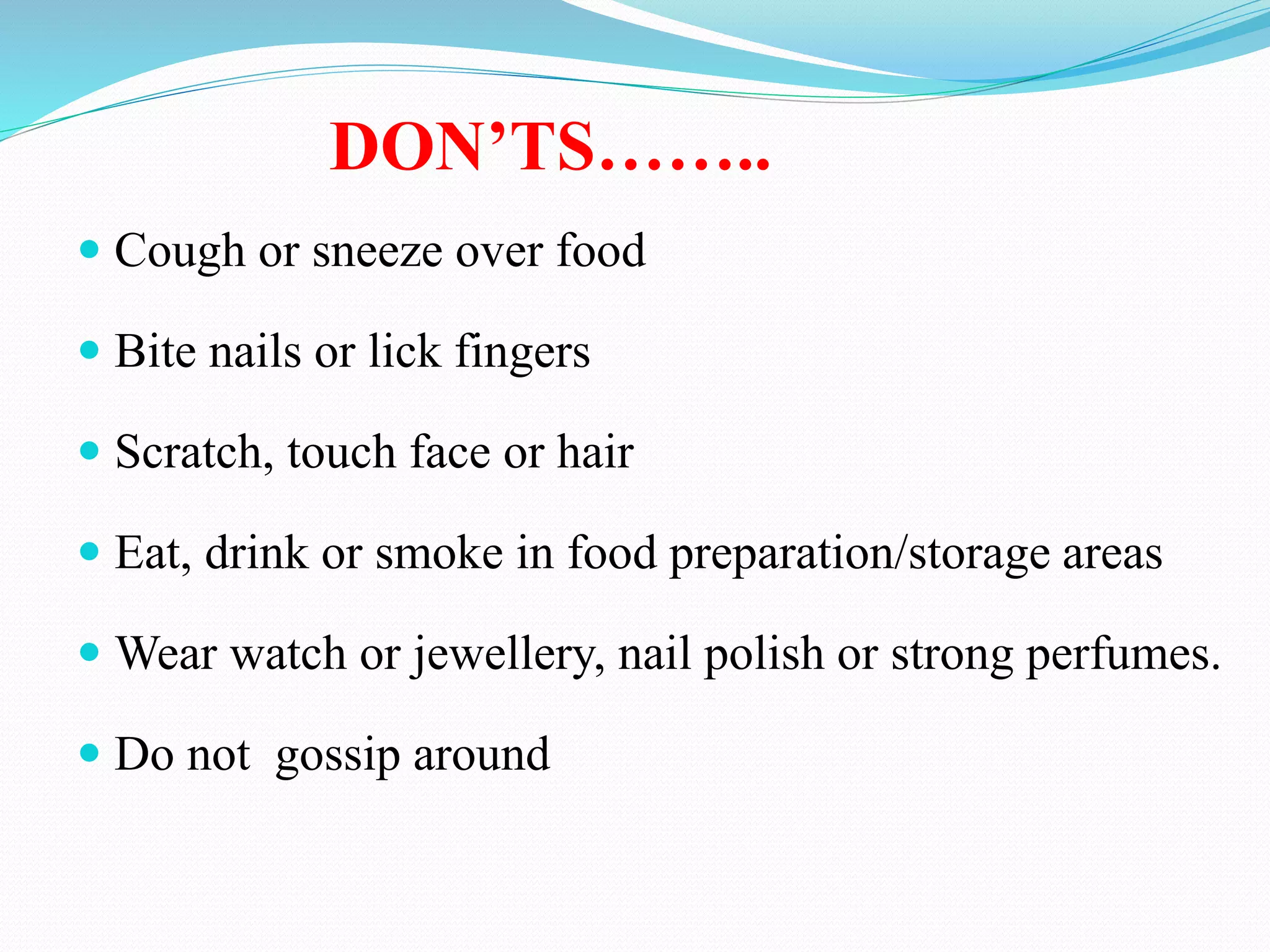  Cough or sneeze over food
 Bite nails or lick fingers
 Scratch, touch face or hair
 Eat, drink or smoke in food preparation/storage areas
 Wear watch or jewellery, nail polish or strong perfumes.
 Do not gossip around
DON’TS……..
 
