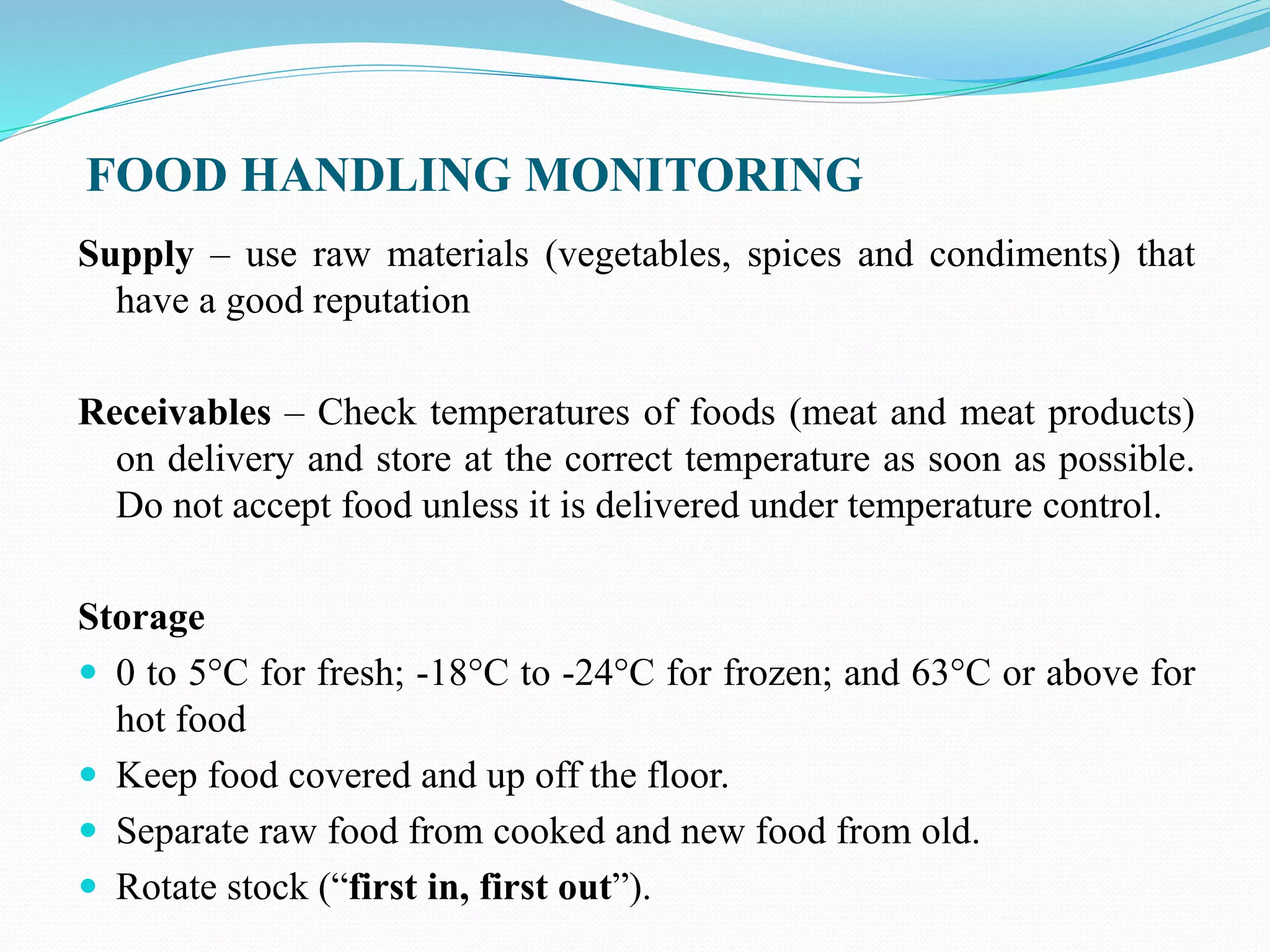 FOOD HANDLING MONITORING
Supply – use raw materials (vegetables, spices and condiments) that
have a good reputation
Receivables – Check temperatures of foods (meat and meat products)
on delivery and store at the correct temperature as soon as possible.
Do not accept food unless it is delivered under temperature control.
Storage
 0 to 5°C for fresh; -18°C to -24°C for frozen; and 63°C or above for
hot food
 Keep food covered and up off the floor.
 Separate raw food from cooked and new food from old.
 Rotate stock (“first in, first out”).
 