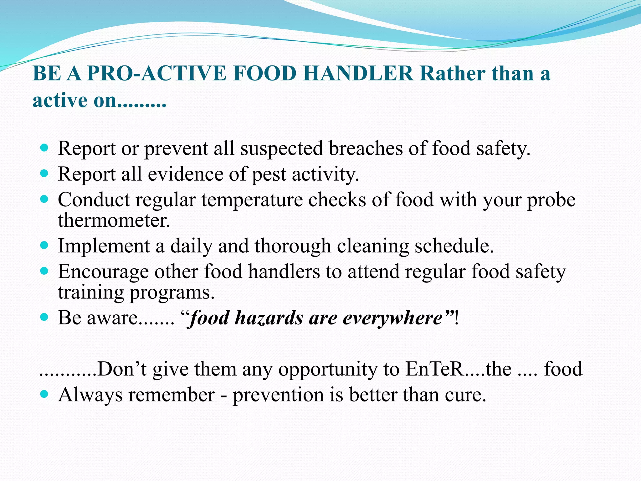 BE A PRO-ACTIVE FOOD HANDLER Rather than a
active on.........
 Report or prevent all suspected breaches of food safety.
 Report all evidence of pest activity.
 Conduct regular temperature checks of food with your probe
thermometer.
 Implement a daily and thorough cleaning schedule.
 Encourage other food handlers to attend regular food safety
training programs.
 Be aware....... “food hazards are everywhere”!
...........Don’t give them any opportunity to EnTeR....the .... food
 Always remember - prevention is better than cure.
 
