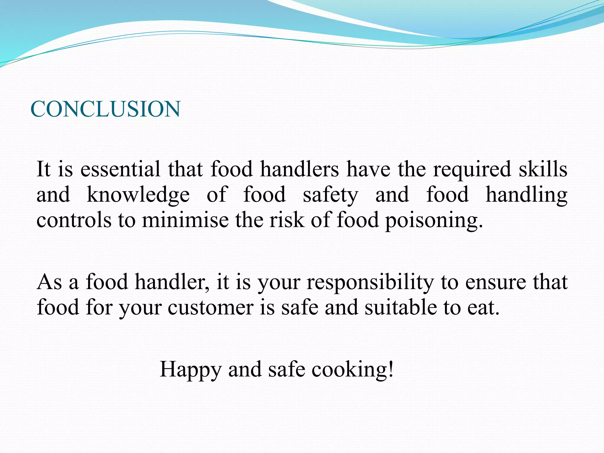 CONCLUSION
It is essential that food handlers have the required skills
and knowledge of food safety and food handling
controls to minimise the risk of food poisoning.
As a food handler, it is your responsibility to ensure that
food for your customer is safe and suitable to eat.
Happy and safe cooking!
 
