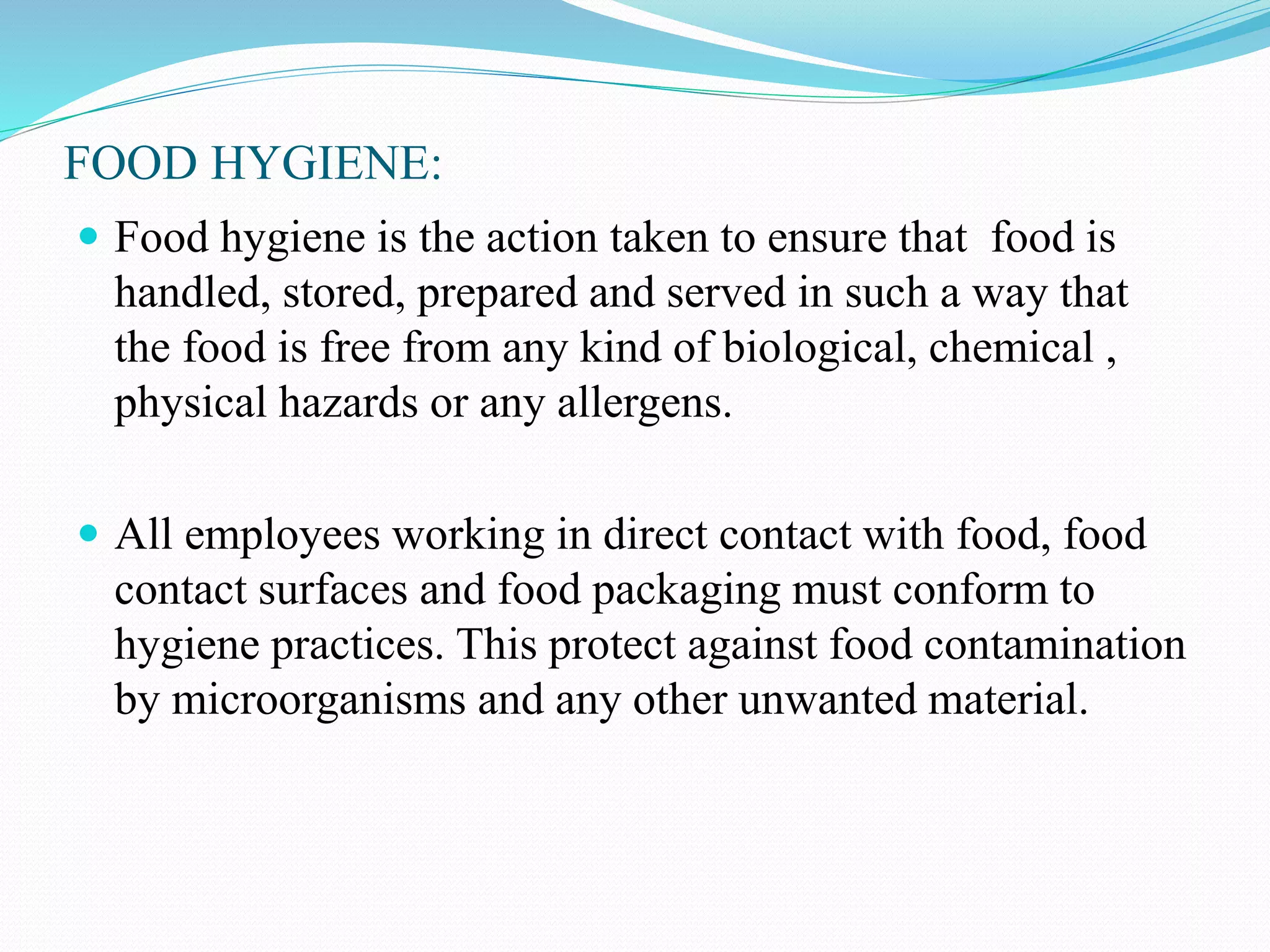 FOOD HYGIENE:
 Food hygiene is the action taken to ensure that food is
handled, stored, prepared and served in such a way that
the food is free from any kind of biological, chemical ,
physical hazards or any allergens.
 All employees working in direct contact with food, food
contact surfaces and food packaging must conform to
hygiene practices. This protect against food contamination
by microorganisms and any other unwanted material.
 