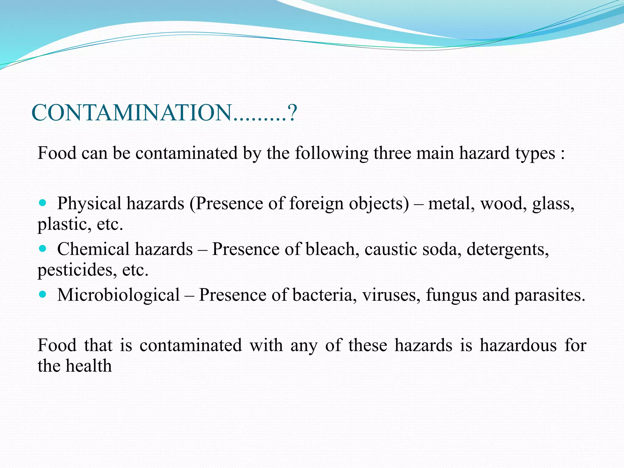 CONTAMINATION.........?
Food can be contaminated by the following three main hazard types :
 Physical hazards (Presence of foreign objects) – metal, wood, glass,
plastic, etc.
 Chemical hazards – Presence of bleach, caustic soda, detergents,
pesticides, etc.
 Microbiological – Presence of bacteria, viruses, fungus and parasites.
Food that is contaminated with any of these hazards is hazardous for
the health
 