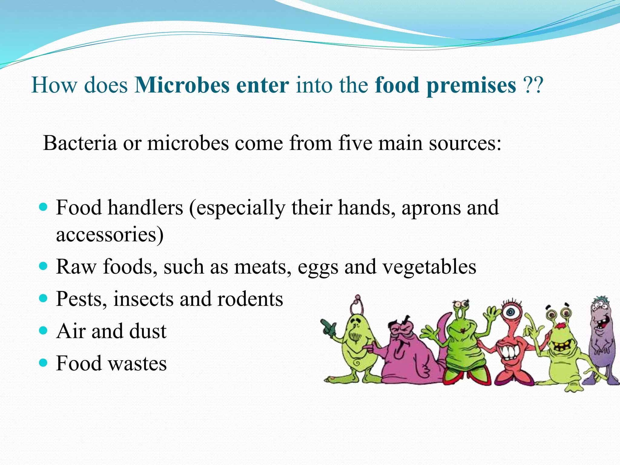 How does Microbes enter into the food premises ??
Bacteria or microbes come from five main sources:
 Food handlers (especially their hands, aprons and
accessories)
 Raw foods, such as meats, eggs and vegetables
 Pests, insects and rodents
 Air and dust
 Food wastes
 