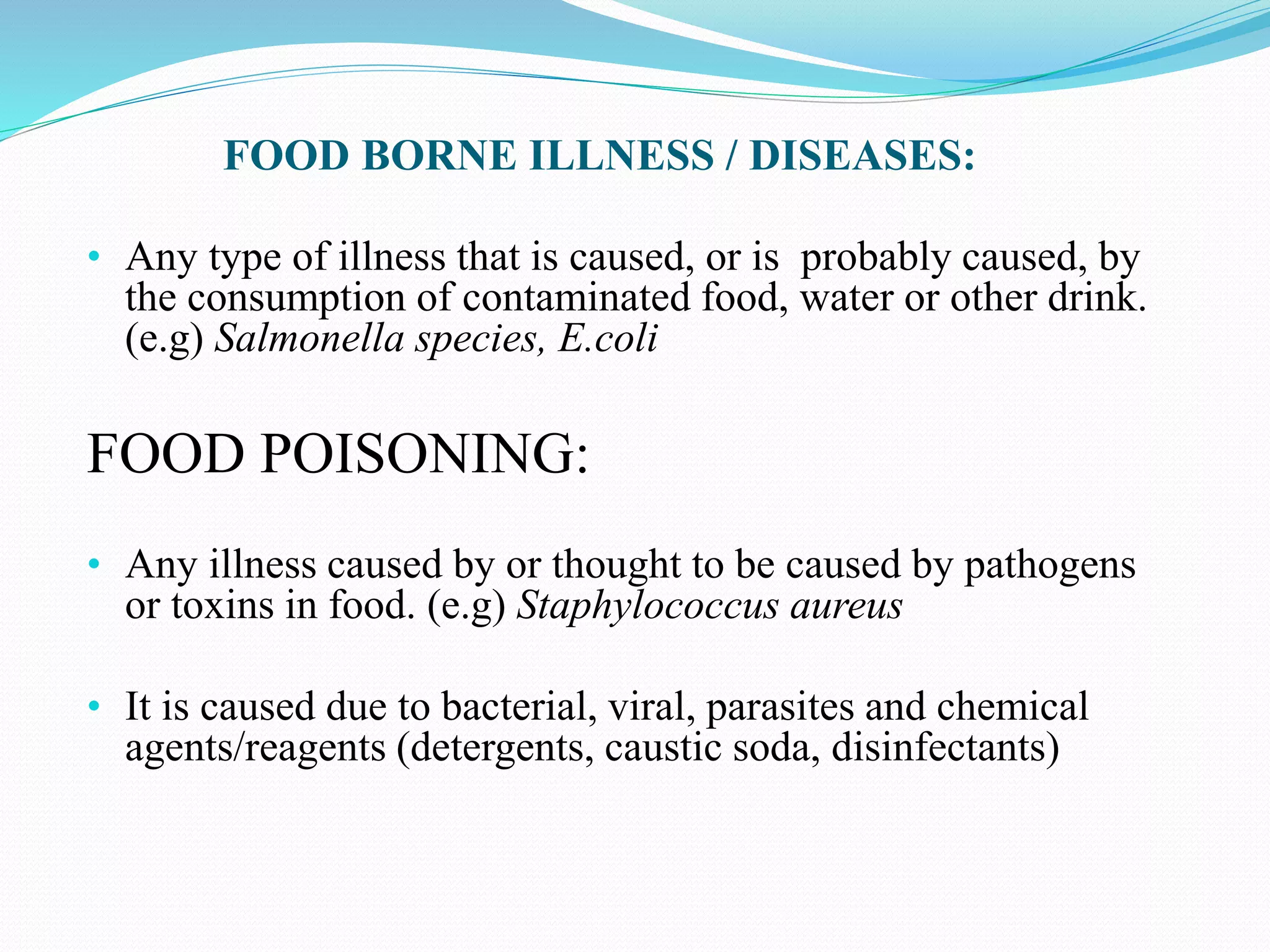 FOOD BORNE ILLNESS / DISEASES:
• Any type of illness that is caused, or is probably caused, by
the consumption of contaminated food, water or other drink.
(e.g) Salmonella species, E.coli
FOOD POISONING:
• Any illness caused by or thought to be caused by pathogens
or toxins in food. (e.g) Staphylococcus aureus
• It is caused due to bacterial, viral, parasites and chemical
agents/reagents (detergents, caustic soda, disinfectants)
 