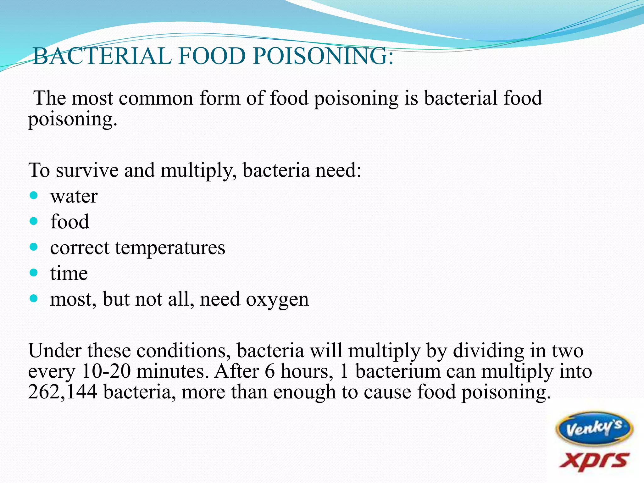 BACTERIAL FOOD POISONING:
The most common form of food poisoning is bacterial food
poisoning.
To survive and multiply, bacteria need:
 water
 food
 correct temperatures
 time
 most, but not all, need oxygen
Under these conditions, bacteria will multiply by dividing in two
every 10-20 minutes. After 6 hours, 1 bacterium can multiply into
262,144 bacteria, more than enough to cause food poisoning.
 