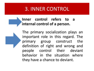 3. INNER CONTROL
Inner control refers to a
internal control of a person.
The primary socialization plays an
important role in this regard. The
primary group construct the
definition of right and wrong and
people control their deviant
behavior in the situation where
they have a chance to deviant.
 