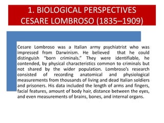 1. BIOLOGICAL PERSPECTIVES
CESARE LOMBROSO (1835–1909)
Cesare Lombroso was a Italian army psychiatrist who was
impressed from Darwinism. He believed that he could
distinguish “born criminals.” They were identifiable, he
contended, by physical characteristics common to criminals but
not shared by the wider population. Lombroso’s research
consisted of recording anatomical and physiological
measurements from thousands of living and dead Italian soldiers
and prisoners. His data included the length of arms and fingers,
facial features, amount of body hair, distance between the eyes,
and even measurements of brains, bones, and internal organs.
 