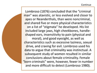 Continue
Lombroso (1876) concluded that the “criminal
man” was atavistic, or less evolved and closer to
apes or Neanderthals, than were noncriminal,
and shared five or more physical characteristics
on a list of “stigmata” he developed. His list
included large jaws, high cheekbones, handle-
shaped ears, insensitivity to pain (physical and
moral), and good eyesight, as well as
characteristics such as excessive laziness, sexual
drive, and craving for evil. Lombroso used his
data to argue that criminality was instinctual. A
subsequent study of women resulted in similar
conclusions about female criminality. Female
“born criminals” were, however, fewer in number
and more difficult to detect (Lombroso 1980).
 