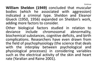 Continue
William Sheldon (1949) concluded that muscular
bodies (which he associated with aggression)
indicated a criminal type. Sheldon and Eleanor
Glueck (1950, 1956) expanded on Sheldon’s work,
adding more factors to consider.
Other biological factors studied in relation to
deviance include chromosomal abnormality,
biochemical substances, cognitive deficits, and birth
complications. Researchers have even drawn from
the field of psychophysiology (the science that deals
with the interplay between psychological and
physiological processes) in considering variables
such as the electrical activity of the skin and heart
rate (Yaralian and Raine 2001).
 