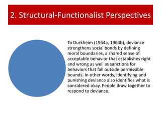 2. Structural-Functionalist Perspectives
To Durkheim (1964a, 1964b), deviance
strengthens social bonds by defining
moral boundaries, a shared sense of
acceptable behavior that establishes right
and wrong as well as sanctions for
behaviors that fall outside permissible
bounds. In other words, identifying and
punishing deviance also identifies what is
considered okay. People draw together to
respond to deviance.
 