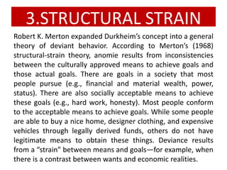 3.STRUCTURAL STRAIN
Robert K. Merton expanded Durkheim’s concept into a general
theory of deviant behavior. According to Merton’s (1968)
structural-strain theory, anomie results from inconsistencies
between the culturally approved means to achieve goals and
those actual goals. There are goals in a society that most
people pursue (e.g., financial and material wealth, power,
status). There are also socially acceptable means to achieve
these goals (e.g., hard work, honesty). Most people conform
to the acceptable means to achieve goals. While some people
are able to buy a nice home, designer clothing, and expensive
vehicles through legally derived funds, others do not have
legitimate means to obtain these things. Deviance results
from a “strain” between means and goals—for example, when
there is a contrast between wants and economic realities.
 