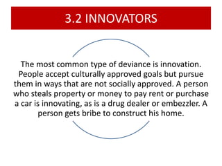 3.2 INNOVATORS
The most common type of deviance is innovation.
People accept culturally approved goals but pursue
them in ways that are not socially approved. A person
who steals property or money to pay rent or purchase
a car is innovating, as is a drug dealer or embezzler. A
person gets bribe to construct his home.
 
