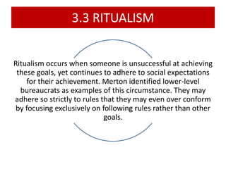 3.3 RITUALISM
Ritualism occurs when someone is unsuccessful at achieving
these goals, yet continues to adhere to social expectations
for their achievement. Merton identified lower-level
bureaucrats as examples of this circumstance. They may
adhere so strictly to rules that they may even over conform
by focusing exclusively on following rules rather than other
goals.
 