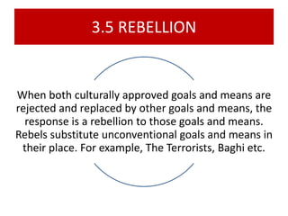 3.5 REBELLION
When both culturally approved goals and means are
rejected and replaced by other goals and means, the
response is a rebellion to those goals and means.
Rebels substitute unconventional goals and means in
their place. For example, The Terrorists, Baghi etc.
 