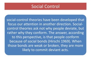 Social Control
social-control theories have been developed that
focus our attention in another direction. Social-
control theories ask not why people deviate, but
rather why they conform. The answer, according
to this perspective, is that people conform
because of social bonds (Hirschi 1969). When
those bonds are weak or broken, they are more
likely to commit deviant acts.
 
