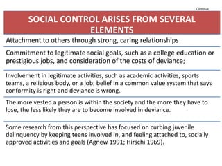 Continue
SOCIAL CONTROL ARISES FROM SEVERAL
ELEMENTS
Attachment to others through strong, caring relationships
Commitment to legitimate social goals, such as a college education or
prestigious jobs, and consideration of the costs of deviance;
Involvement in legitimate activities, such as academic activities, sports
teams, a religious body, or a job; belief in a common value system that says
conformity is right and deviance is wrong.
The more vested a person is within the society and the more they have to
lose, the less likely they are to become involved in deviance.
Some research from this perspective has focused on curbing juvenile
delinquency by keeping teens involved in, and feeling attached to, socially
approved activities and goals (Agnew 1991; Hirschi 1969).
 