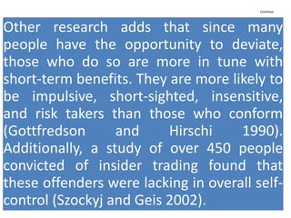 Continue
Other research adds that since many
people have the opportunity to deviate,
those who do so are more in tune with
short-term benefits. They are more likely to
be impulsive, short-sighted, insensitive,
and risk takers than those who conform
(Gottfredson and Hirschi 1990).
Additionally, a study of over 450 people
convicted of insider trading found that
these offenders were lacking in overall self-
control (Szockyj and Geis 2002).
 