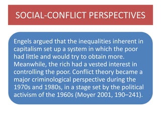 SOCIAL-CONFLICT PERSPECTIVES
Engels argued that the inequalities inherent in
capitalism set up a system in which the poor
had little and would try to obtain more.
Meanwhile, the rich had a vested interest in
controlling the poor. Conflict theory became a
major criminological perspective during the
1970s and 1980s, in a stage set by the political
activism of the 1960s (Moyer 2001, 190–241).
 