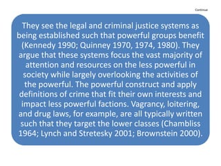 Continue
They see the legal and criminal justice systems as
being established such that powerful groups benefit
(Kennedy 1990; Quinney 1970, 1974, 1980). They
argue that these systems focus the vast majority of
attention and resources on the less powerful in
society while largely overlooking the activities of
the powerful. The powerful construct and apply
definitions of crime that fit their own interests and
impact less powerful factions. Vagrancy, loitering,
and drug laws, for example, are all typically written
such that they target the lower classes (Chambliss
1964; Lynch and Stretesky 2001; Brownstein 2000).
 