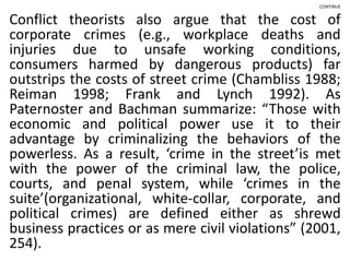 CONTINUE
Conflict theorists also argue that the cost of
corporate crimes (e.g., workplace deaths and
injuries due to unsafe working conditions,
consumers harmed by dangerous products) far
outstrips the costs of street crime (Chambliss 1988;
Reiman 1998; Frank and Lynch 1992). As
Paternoster and Bachman summarize: “Those with
economic and political power use it to their
advantage by criminalizing the behaviors of the
powerless. As a result, ‘crime in the street’is met
with the power of the criminal law, the police,
courts, and penal system, while ‘crimes in the
suite’(organizational, white-collar, corporate, and
political crimes) are defined either as shrewd
business practices or as mere civil violations” (2001,
254).
 
