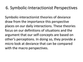 6. Symbolic-Interactionist Perspectives
Symbolic-interactionist theories of deviance
draw from the importance this perspective
places on our daily interactions. These theories
focus on our definitions of situations and the
argument that our self-concepts are based on
other’s perceptions. In doing so, they provide a
micro look at deviance that can be compared
with the macro perspectives.
 