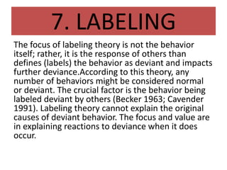 7. LABELING
The focus of labeling theory is not the behavior
itself; rather, it is the response of others than
defines (labels) the behavior as deviant and impacts
further deviance.According to this theory, any
number of behaviors might be considered normal
or deviant. The crucial factor is the behavior being
labeled deviant by others (Becker 1963; Cavender
1991). Labeling theory cannot explain the original
causes of deviant behavior. The focus and value are
in explaining reactions to deviance when it does
occur.
 
