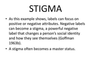 STIGMA
• As this example shows, labels can focus on
positive or negative attributes. Negative labels
can become a stigma, a powerful negative
label that changes a person’s social identity
and how they see themselves (Goffman
1963b).
• A stigma often becomes a master status.
 