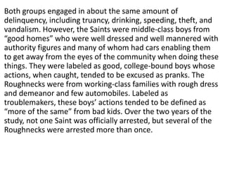 Both groups engaged in about the same amount of
delinquency, including truancy, drinking, speeding, theft, and
vandalism. However, the Saints were middle-class boys from
“good homes” who were well dressed and well mannered with
authority figures and many of whom had cars enabling them
to get away from the eyes of the community when doing these
things. They were labeled as good, college-bound boys whose
actions, when caught, tended to be excused as pranks. The
Roughnecks were from working-class families with rough dress
and demeanor and few automobiles. Labeled as
troublemakers, these boys’ actions tended to be defined as
“more of the same” from bad kids. Over the two years of the
study, not one Saint was officially arrested, but several of the
Roughnecks were arrested more than once.
 