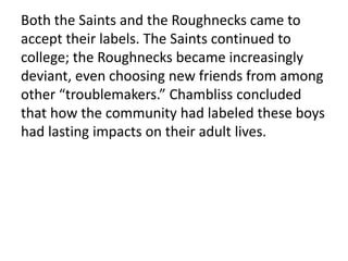 Both the Saints and the Roughnecks came to
accept their labels. The Saints continued to
college; the Roughnecks became increasingly
deviant, even choosing new friends from among
other “troublemakers.” Chambliss concluded
that how the community had labeled these boys
had lasting impacts on their adult lives.
 