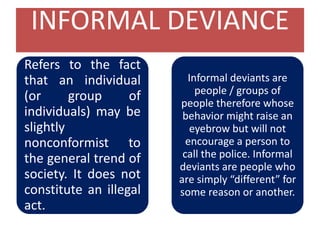 INFORMAL DEVIANCE
Refers to the fact
that an individual
(or group of
individuals) may be
slightly
nonconformist to
the general trend of
society. It does not
constitute an illegal
act.
Informal deviants are
people / groups of
people therefore whose
behavior might raise an
eyebrow but will not
encourage a person to
call the police. Informal
deviants are people who
are simply “different” for
some reason or another.
 