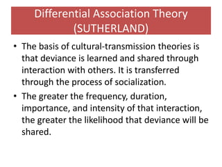 Differential Association Theory
(SUTHERLAND)
• The basis of cultural-transmission theories is
that deviance is learned and shared through
interaction with others. It is transferred
through the process of socialization.
• The greater the frequency, duration,
importance, and intensity of that interaction,
the greater the likelihood that deviance will be
shared.
 